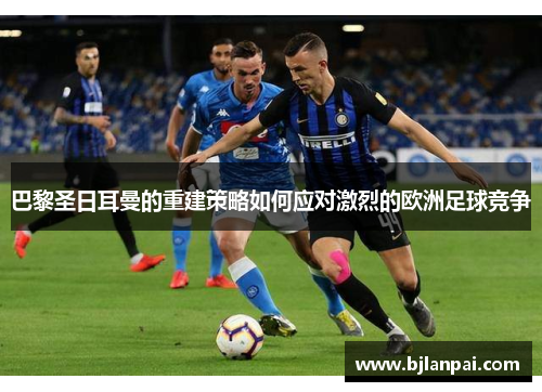 巴黎圣日耳曼的重建策略如何应对激烈的欧洲足球竞争 巴黎圣日耳曼的重建策略如何应对激烈的欧洲足球竞争